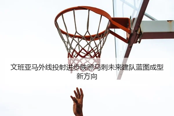 文班亚马外线投射进步映照马刺未来建队蓝图成型新方向 | leyu