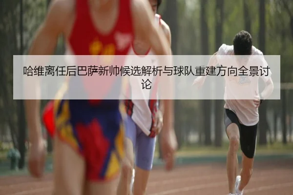 哈维离任后巴萨新帅候选解析与球队重建方向全景讨论 | leyu