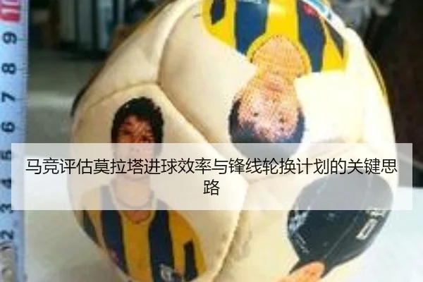 马竞评估莫拉塔进球效率与锋线轮换计划的关键思路