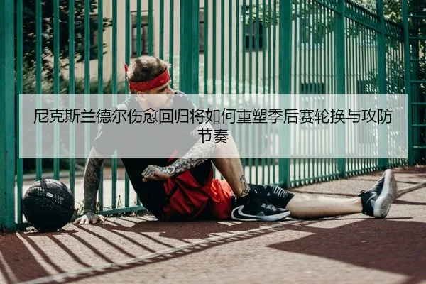 尼克斯兰德尔伤愈回归将如何重塑季后赛轮换与攻防节奏 | leyu