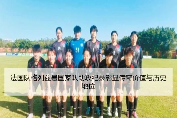 法国队格列兹曼国家队助攻纪录彰显传奇价值与历史地位