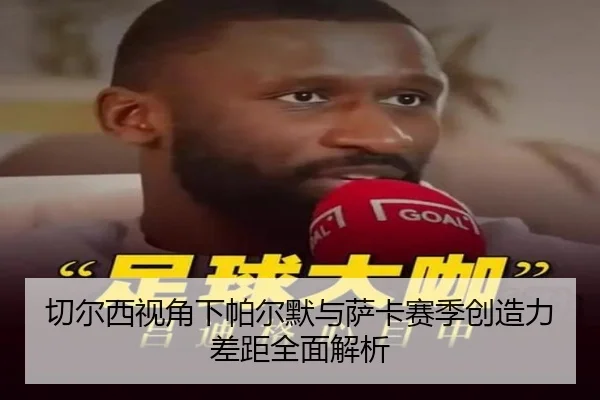 切尔西视角下帕尔默与萨卡赛季创造力差距全面解析 - leyu