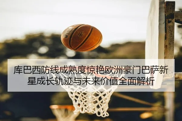 库巴西防线成熟度惊艳欧洲豪门巴萨新星成长轨迹与未来价值全面解析