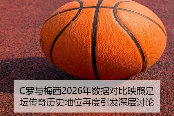C罗与梅西2026年数据对比映照足坛传奇历史地位再度引发深层讨论
