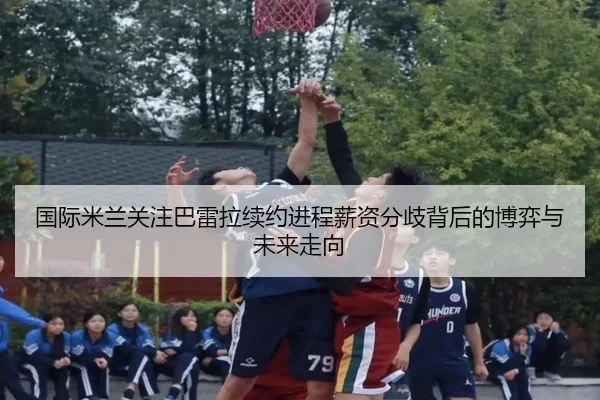 国际米兰关注巴雷拉续约进程薪资分歧背后的博弈与未来走向 | leyu