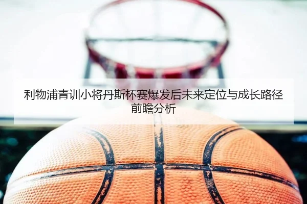 利物浦青训小将丹斯杯赛爆发后未来定位与成长路径前瞻分析